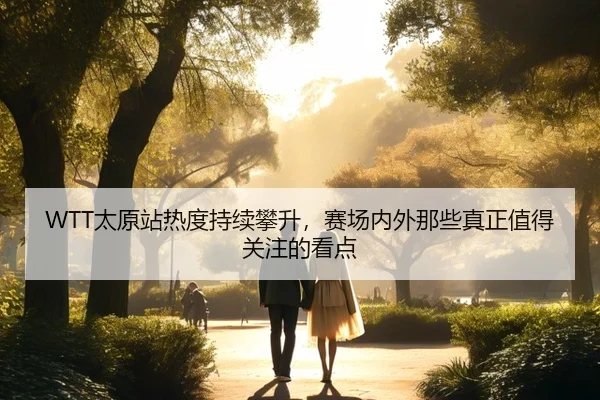 WTT太原站热度持续攀升，赛场内外那些真正值得关注的看点