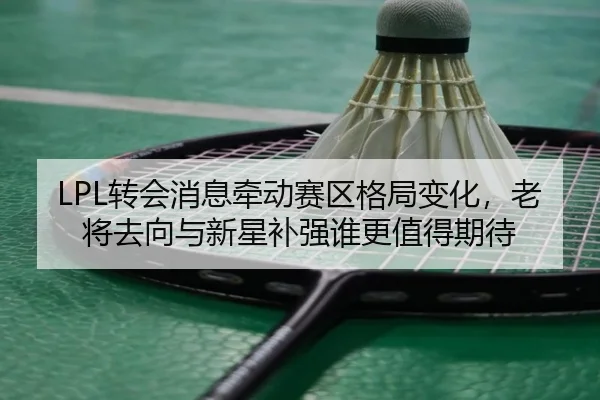 LPL转会消息牵动赛区格局变化，老将去向与新星补强谁更值得期待