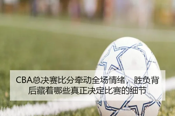 CBA总决赛比分牵动全场情绪，胜负背后藏着哪些真正决定比赛的细节